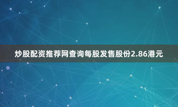 炒股配资推荐网查询每股发售股份2.86港元
