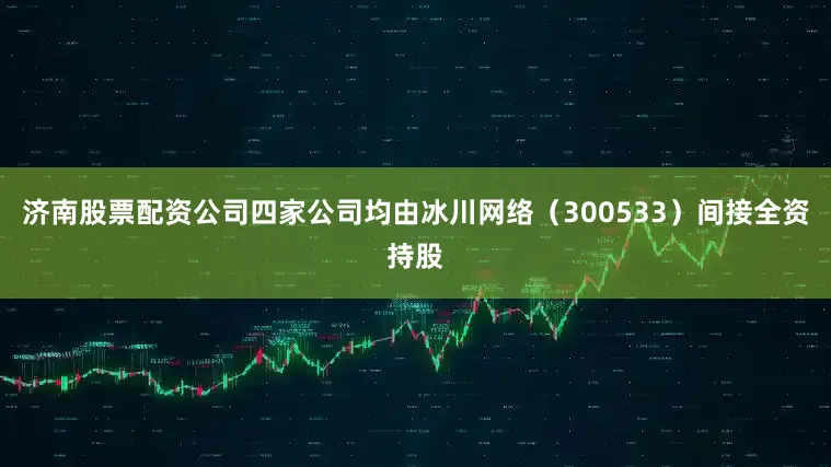 济南股票配资公司四家公司均由冰川网络（300533）间接全资持股